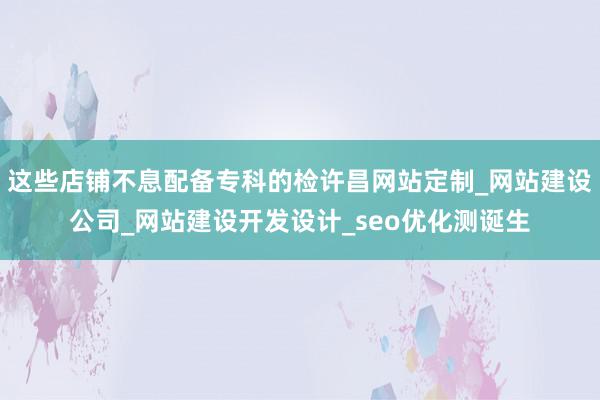 这些店铺不息配备专科的检许昌网站定制_网站建设公司_网站建设开发设计_seo优化测诞生