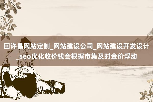 回许昌网站定制_网站建设公司_网站建设开发设计_seo优化收价钱会根据市集及时金价浮动