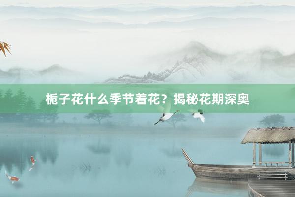 栀子花什么季节着花？揭秘花期深奥