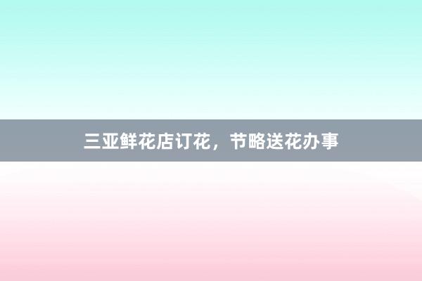 三亚鲜花店订花，节略送花办事